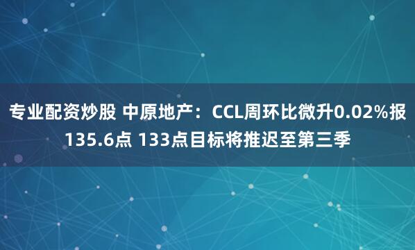 专业配资炒股 中原地产：CCL周环比微升0.02%报135.6点 133点目标将推迟至第三季