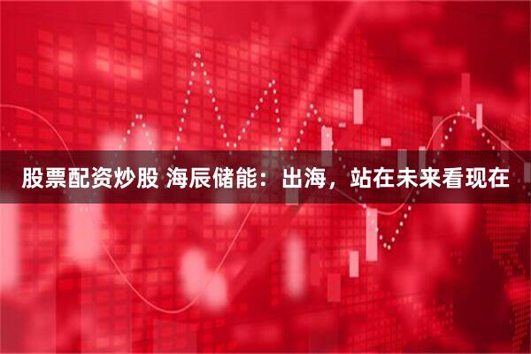 股票配资炒股 海辰储能：出海，站在未来看现在