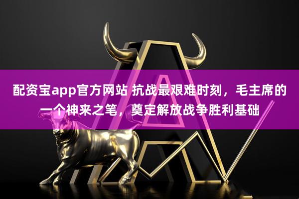 配资宝app官方网站 抗战最艰难时刻，毛主席的一个神来之笔，奠定解放战争胜利基础