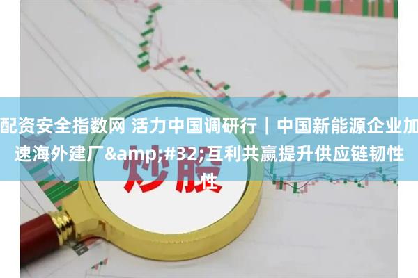 配资安全指数网 活力中国调研行｜中国新能源企业加速海外建厂 互利共赢提升供应链韧性