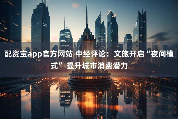 配资宝app官方网站 中经评论：文旅开启“夜间模式” 提升城市消费潜力