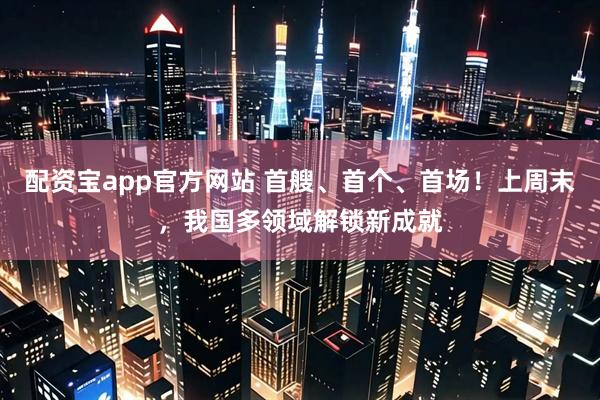 配资宝app官方网站 首艘、首个、首场！上周末，我国多领域解锁新成就