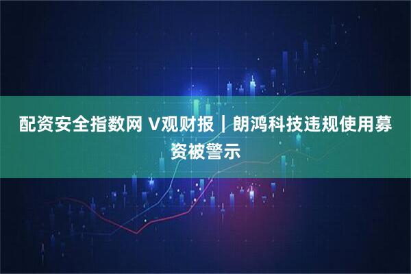 配资安全指数网 V观财报｜朗鸿科技违规使用募资被警示