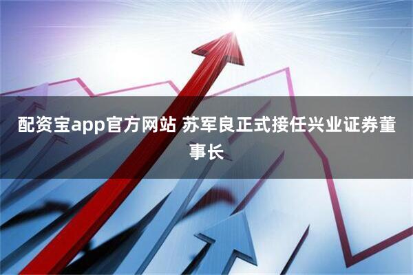 配资宝app官方网站 苏军良正式接任兴业证券董事长