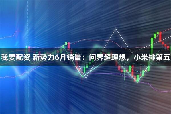 我要配资 新势力6月销量：问界超理想，小米排第五