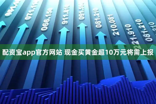 配资宝app官方网站 现金买黄金超10万元将需上报