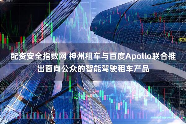 配资安全指数网 神州租车与百度Apollo联合推出面向公众的智能驾驶租车产品