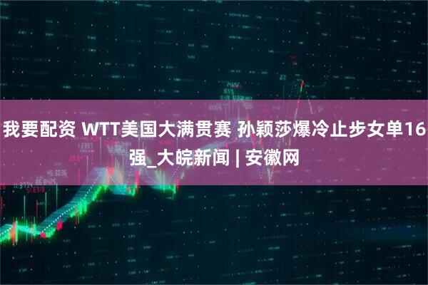 我要配资 WTT美国大满贯赛 孙颖莎爆冷止步女单16强_大皖新闻 | 安徽网