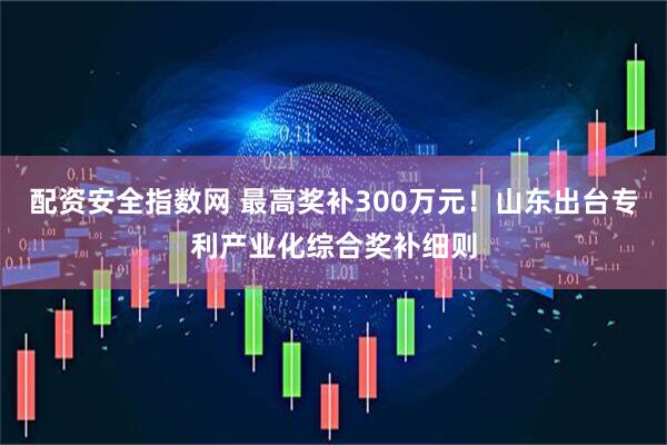 配资安全指数网 最高奖补300万元！山东出台专利产业化综合奖补细则