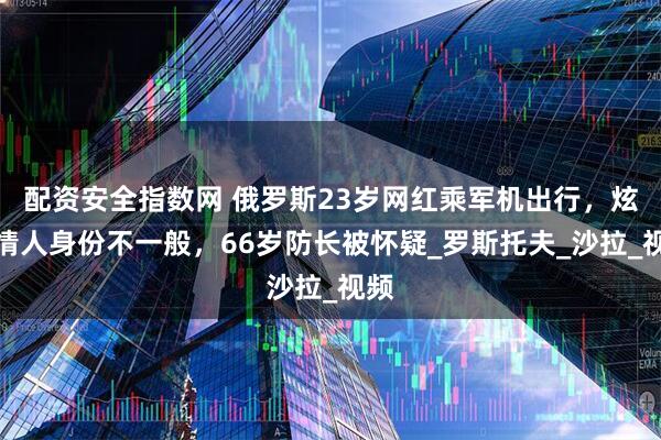 配资安全指数网 俄罗斯23岁网红乘军机出行，炫耀情人身份不一般，66岁防长被怀疑_罗斯托夫_沙拉_视频