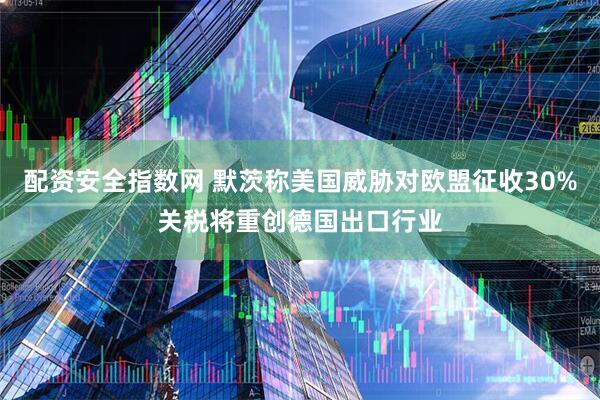 配资安全指数网 默茨称美国威胁对欧盟征收30%关税将重创德国出口行业