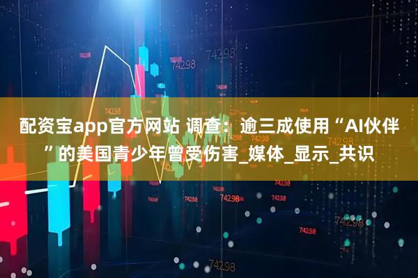 配资宝app官方网站 调查：逾三成使用“AI伙伴”的美国青少年曾受伤害_媒体_显示_共识