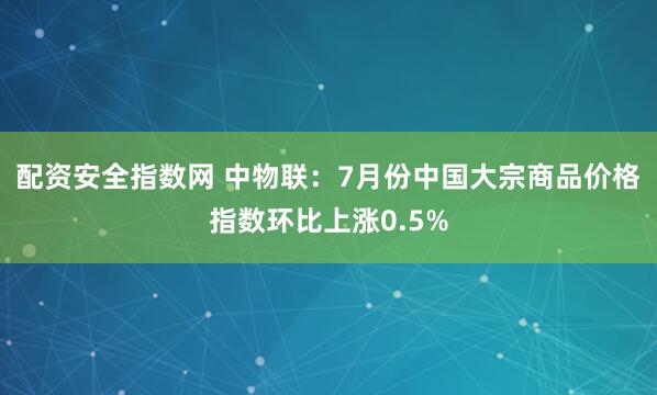 配资安全指数网 中物联：7月份中国大宗商品价格指数环比上涨0.5%