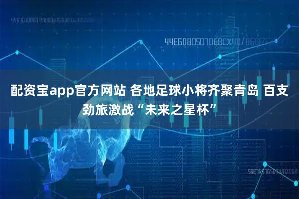 配资宝app官方网站 各地足球小将齐聚青岛 百支劲旅激战“未来之星杯”