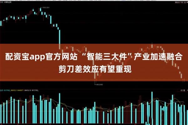 配资宝app官方网站 “智能三大件”产业加速融合 剪刀差效应有望重现