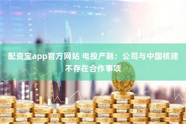 配资宝app官方网站 电投产融：公司与中国核建不存在合作事项