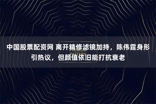 中国股票配资网 离开精修滤镜加持，陈伟霆身形引热议，但颜值依旧能打抗衰老